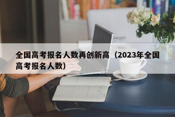 全国高考报名人数再创新高（2023年全国高考报名人数）