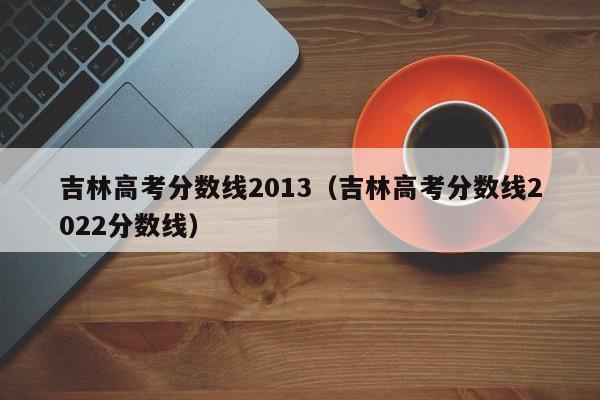 吉林高考分数线2013（吉林高考分数线2022分数线）