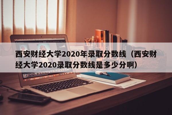 西安财经大学2020年录取分数线（西安财经大学2020录取分数线是多少分啊）