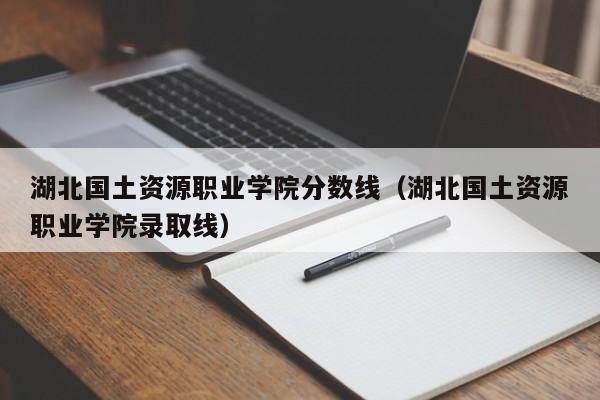 湖北国土资源职业学院分数线（湖北国土资源职业学院录取线）