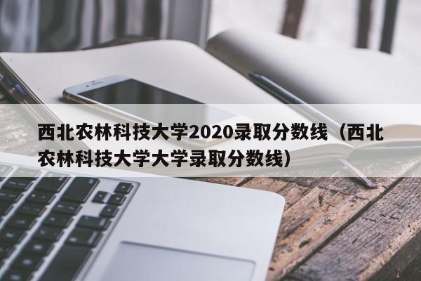 西北农林科技大学2020录取分数线（西北农林科技大学大学录取分数线）