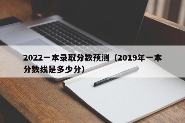 2022一本录取分数预测（2019年一本分数线是多少分）