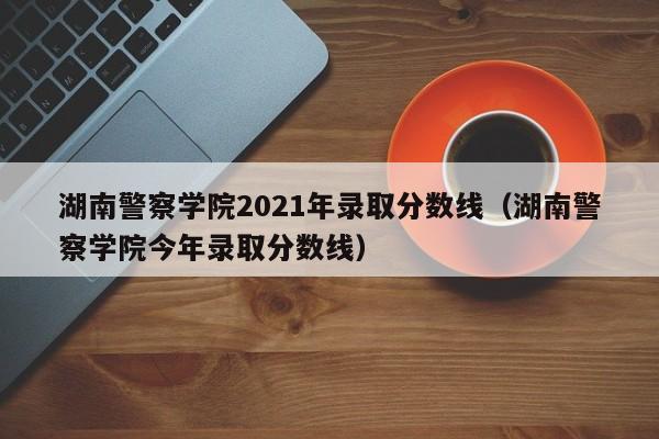 湖南警察学院2021年录取分数线（湖南警察学院今年录取分数线）