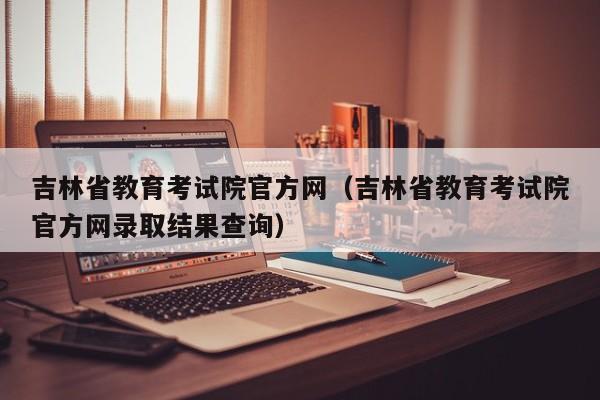 吉林省教育考试院官方网（吉林省教育考试院官方网录取结果查询）