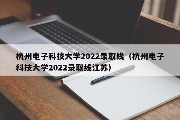 杭州电子科技大学2022录取线（杭州电子科技大学2022录取线江苏）