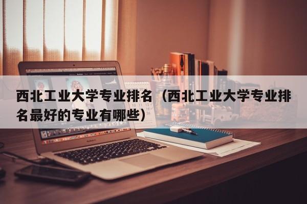 西北工业大学专业排名（西北工业大学专业排名最好的专业有哪些）