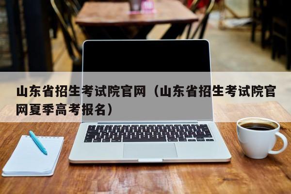 山东省招生考试院官网（山东省招生考试院官网夏季高考报名）