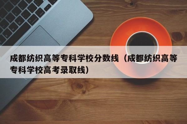 成都纺织高等专科学校分数线（成都纺织高等专科学校高考录取线）