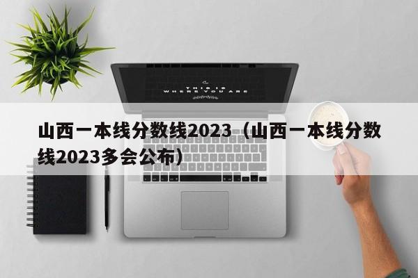 山西一本线分数线2023（山西一本线分数线2023多会公布）