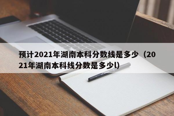 预计2021年湖南本科分数线是多少（2021年湖南本科线分数是多少l）