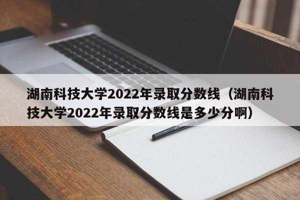 湖南科技大学2022年录取分数线（湖南科技大学2022年录取分数线是多少分啊）