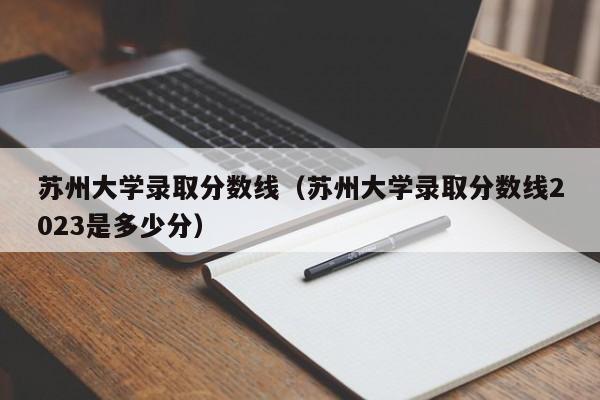 苏州大学录取分数线（苏州大学录取分数线2023是多少分）