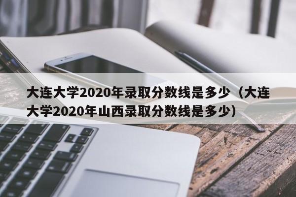 大连大学2020年录取分数线是多少（大连大学2020年山西录取分数线是多少）