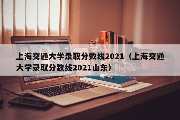 上海交通大学录取分数线2021（上海交通大学录取分数线2021山东）