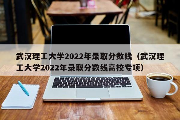 武汉理工大学2022年录取分数线（武汉理工大学2022年录取分数线高校专项）