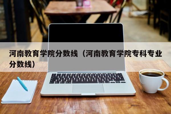 河南教育学院分数线（河南教育学院专科专业分数线）