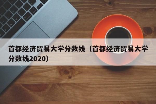 首都经济贸易大学分数线（首都经济贸易大学分数线2020）