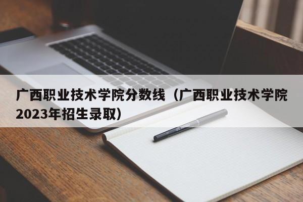 广西职业技术学院分数线（广西职业技术学院2023年招生录取）