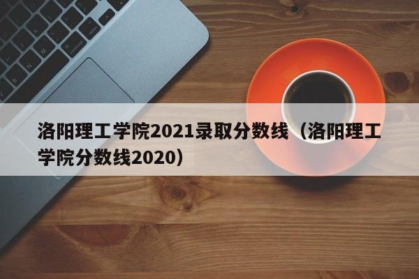 洛阳理工学院2021录取分数线（洛阳理工学院分数线2020）