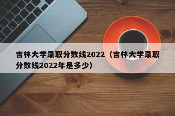 吉林大学录取分数线2022（吉林大学录取分数线2022年是多少）