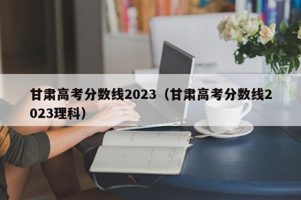 甘肃高考分数线2023（甘肃高考分数线2023理科）