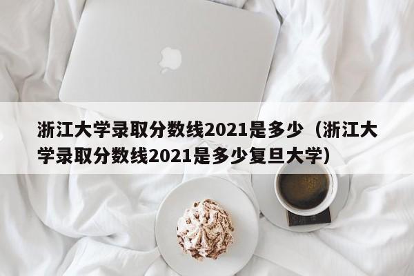 浙江大学录取分数线2021是多少（浙江大学录取分数线2021是多少复旦大学）