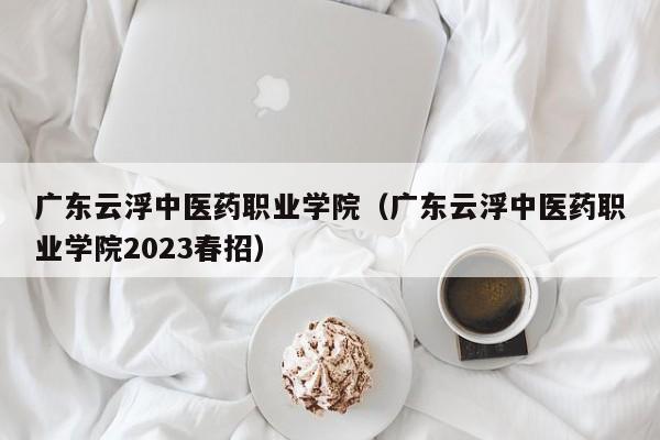 广东云浮中医药职业学院（广东云浮中医药职业学院2023春招）