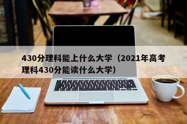 430分理科能上什么大学（2021年高考理科430分能读什么大学）