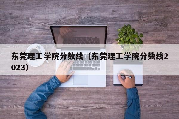 东莞理工学院分数线（东莞理工学院分数线2023）