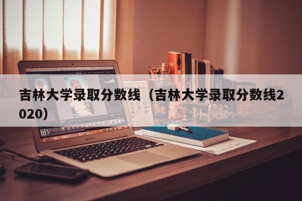 吉林大学录取分数线（吉林大学录取分数线2020）