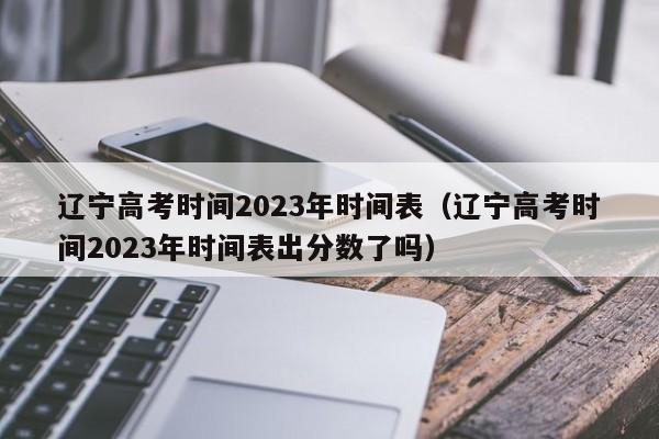 辽宁高考时间2023年时间表（辽宁高考时间2023年时间表出分数了吗）