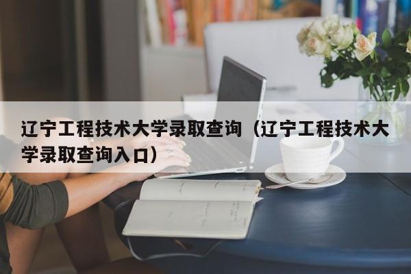 辽宁工程技术大学录取查询（辽宁工程技术大学录取查询入口）