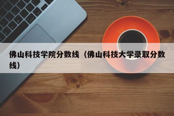 佛山科技学院分数线（佛山科技大学录取分数线）