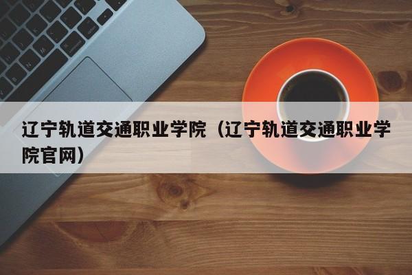 辽宁轨道交通职业学院（辽宁轨道交通职业学院官网）