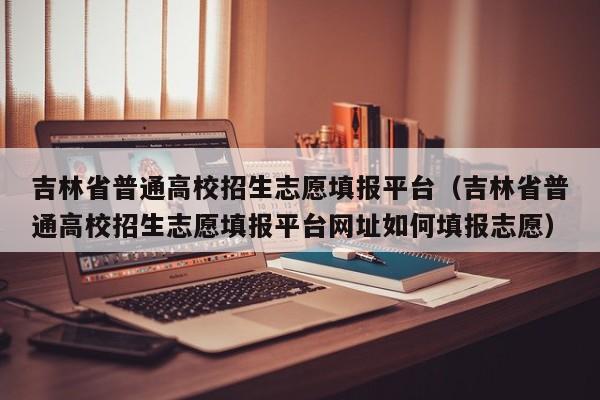 吉林省普通高校招生志愿填报平台（吉林省普通高校招生志愿填报平台网址如何填报志愿）