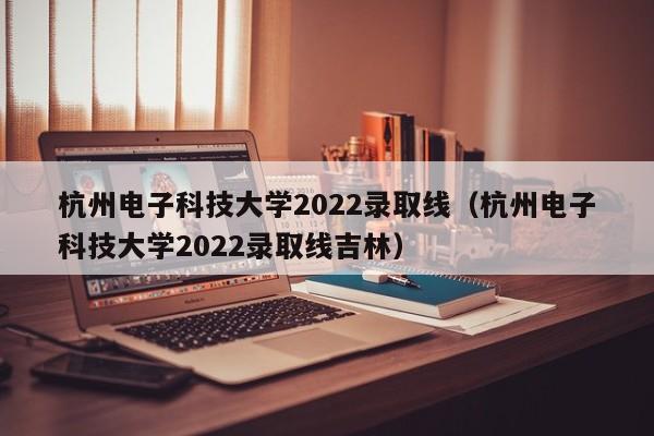 杭州电子科技大学2022录取线（杭州电子科技大学2022录取线吉林）