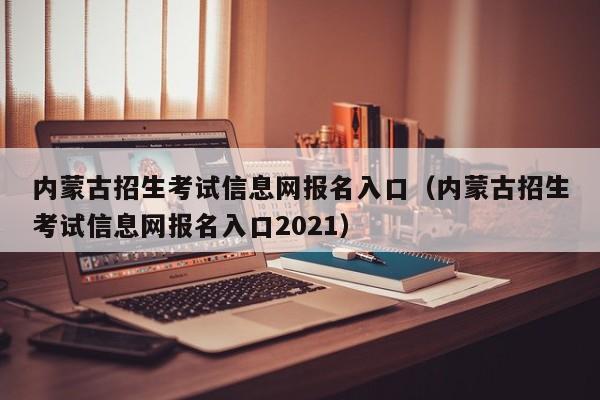 内蒙古招生考试信息网报名入口（内蒙古招生考试信息网报名入口2021）