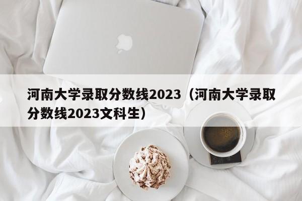 河南大学录取分数线2023（河南大学录取分数线2023文科生）