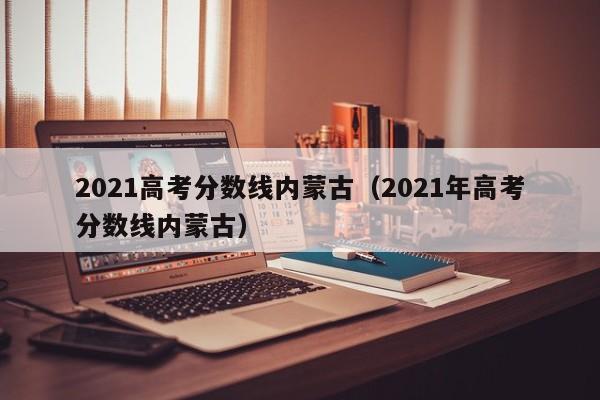 2021高考分数线内蒙古（2021年高考分数线内蒙古）