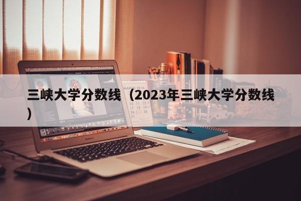 三峡大学分数线（2023年三峡大学分数线）