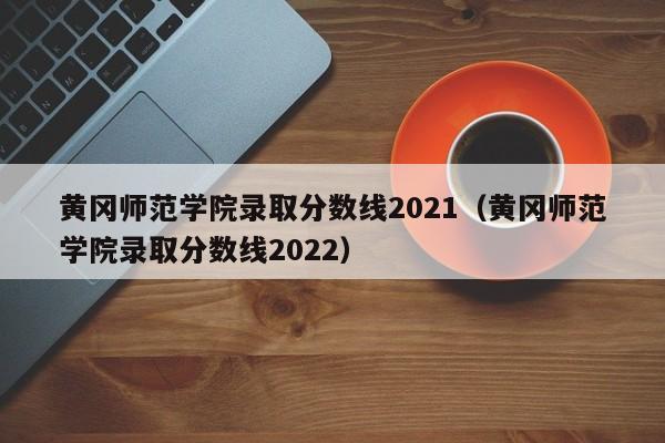 黄冈师范学院录取分数线2021（黄冈师范学院录取分数线2022）