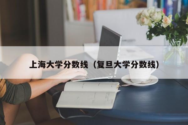 上海大学分数线（复旦大学分数线）