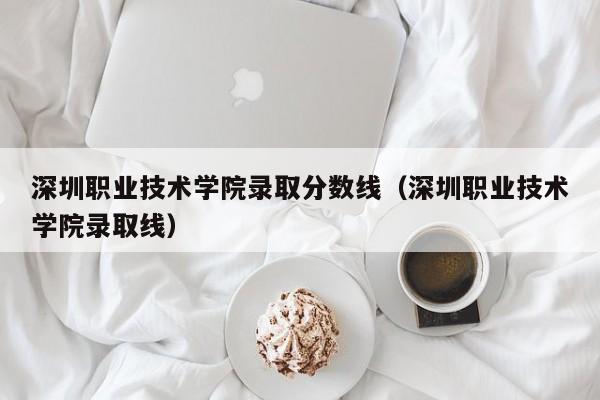 深圳职业技术学院录取分数线（深圳职业技术学院录取线）