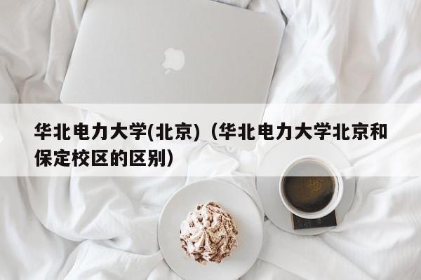 华北电力大学(北京)（华北电力大学北京和保定校区的区别）