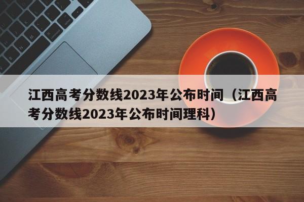 江西高考分数线2023年公布时间（江西高考分数线2023年公布时间理科）