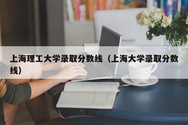 上海理工大学录取分数线（上海大学录取分数线）