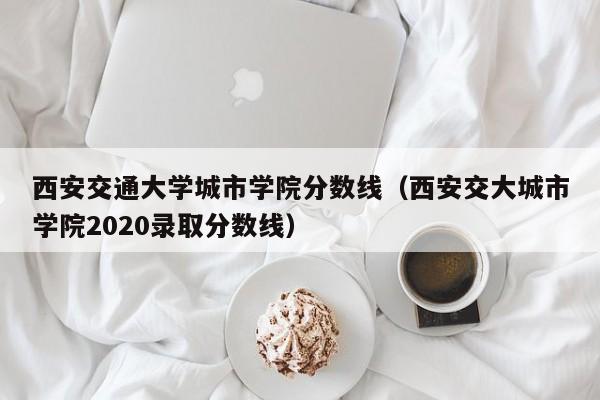 西安交通大学城市学院分数线（西安交大城市学院2020录取分数线）