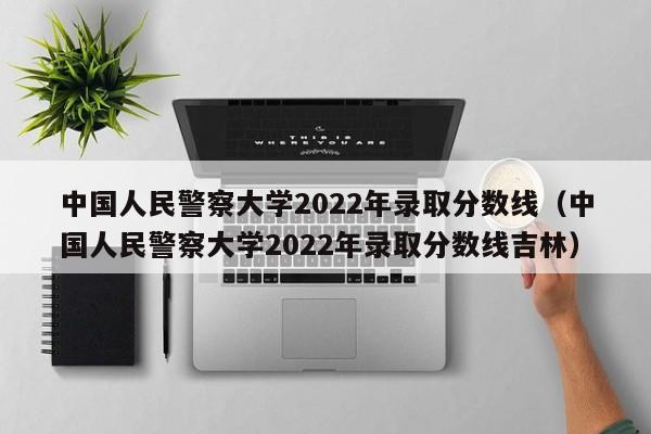 中国人民警察大学2022年录取分数线（中国人民警察大学2022年录取分数线吉林）