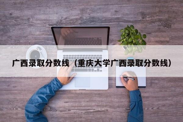 广西录取分数线（重庆大学广西录取分数线）