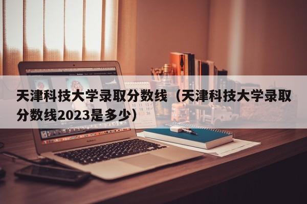 天津科技大学录取分数线（天津科技大学录取分数线2023是多少）